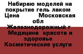 Набираю моделей на покрытие гель лаком › Цена ­ 200 - Московская обл., Железнодорожный г. Медицина, красота и здоровье » Косметические услуги   